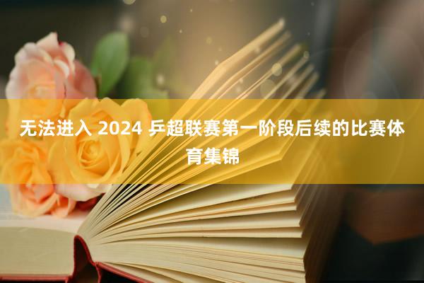 无法进入 2024 乒超联赛第一阶段后续的比赛体育集锦