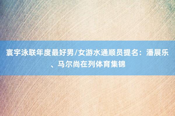 寰宇泳联年度最好男/女游水通顺员提名：潘展乐、马尔尚在列体育集锦