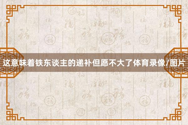 这意味着铁东谈主的递补但愿不大了体育录像/图片