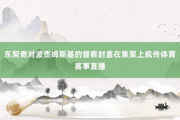 东契奇对波杰姆斯基的督察封盖在集聚上疯传体育赛事直播