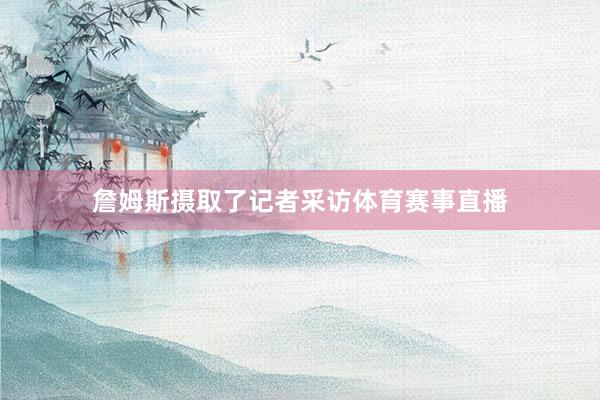 詹姆斯摄取了记者采访体育赛事直播