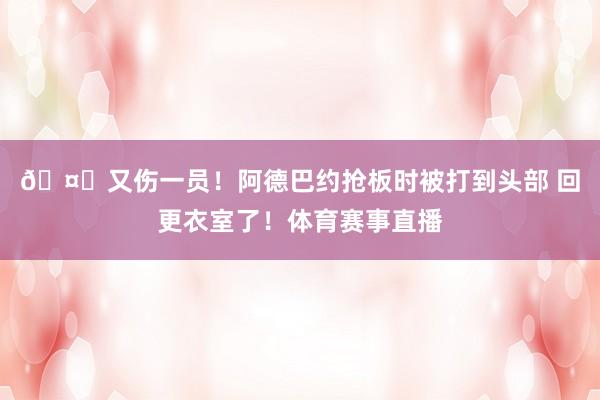 🤕又伤一员！阿德巴约抢板时被打到头部 回更衣室了！体育赛事直播