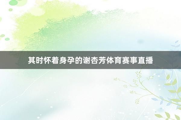 其时怀着身孕的谢杏芳体育赛事直播