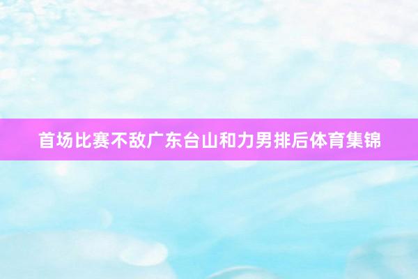 首场比赛不敌广东台山和力男排后体育集锦