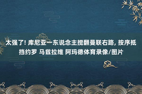 太强了! 库尼亚一东说念主搅翻曼联右路, 按序抵挡约罗 马兹拉维 阿玛德体育录像/图片