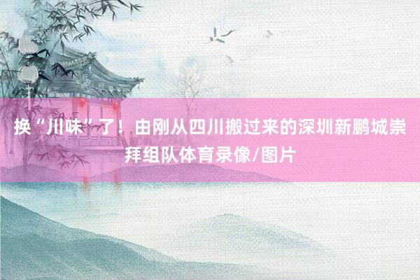 换“川味”了！由刚从四川搬过来的深圳新鹏城崇拜组队体育录像/图片