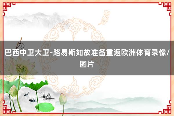 巴西中卫大卫-路易斯如故准备重返欧洲体育录像/图片
