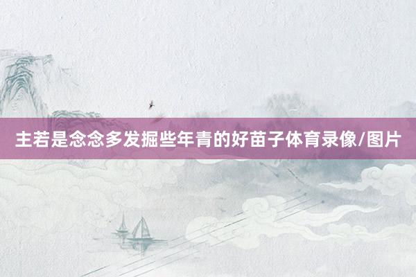 主若是念念多发掘些年青的好苗子体育录像/图片