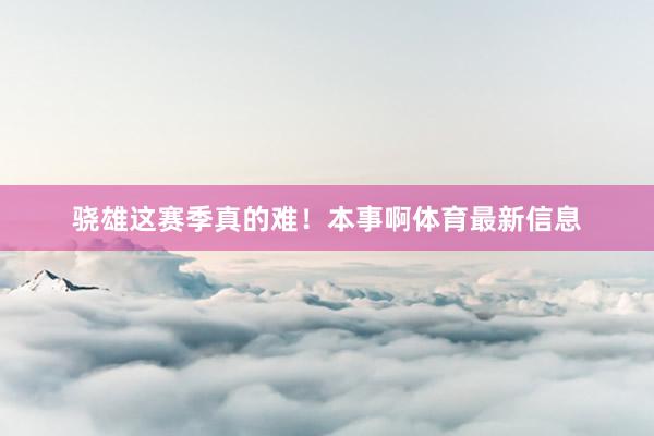 骁雄这赛季真的难！本事啊体育最新信息