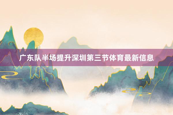 广东队半场提升深圳第三节体育最新信息