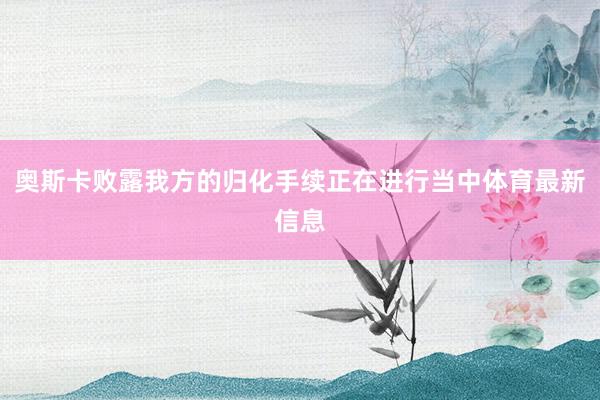 奥斯卡败露我方的归化手续正在进行当中体育最新信息