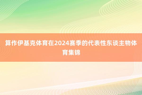 算作伊基克体育在2024赛季的代表性东谈主物体育集锦