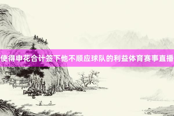 使得申花合计签下他不顺应球队的利益体育赛事直播