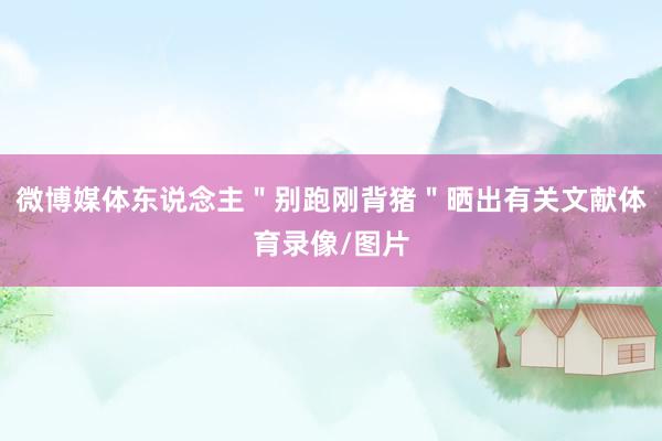 微博媒体东说念主＂别跑刚背猪＂晒出有关文献体育录像/图片