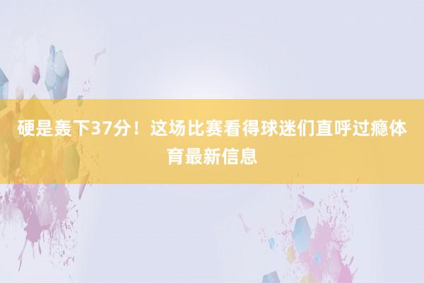 硬是轰下37分！这场比赛看得球迷们直呼过瘾体育最新信息