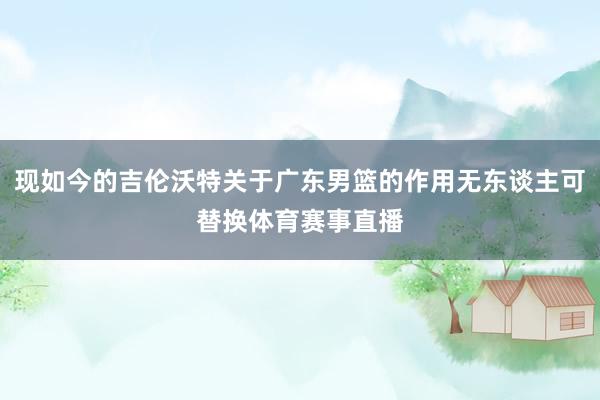 现如今的吉伦沃特关于广东男篮的作用无东谈主可替换体育赛事直播