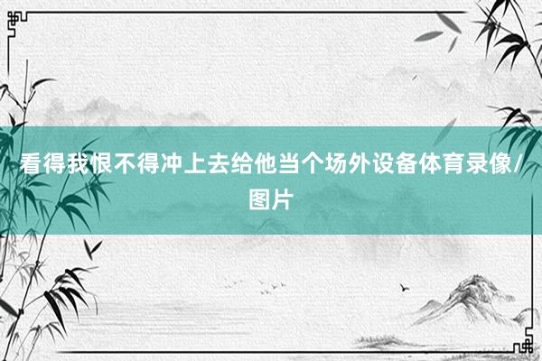 看得我恨不得冲上去给他当个场外设备体育录像/图片