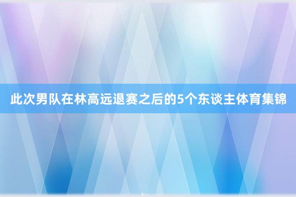 此次男队在林高远退赛之后的5个东谈主体育集锦