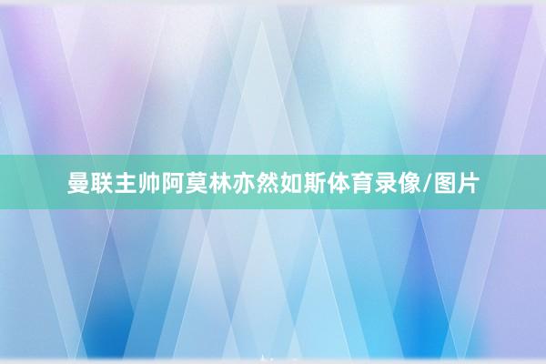 曼联主帅阿莫林亦然如斯体育录像/图片