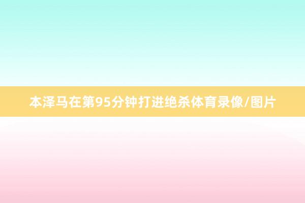 本泽马在第95分钟打进绝杀体育录像/图片