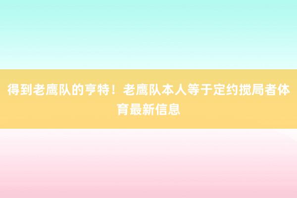 得到老鹰队的亨特！老鹰队本人等于定约搅局者体育最新信息