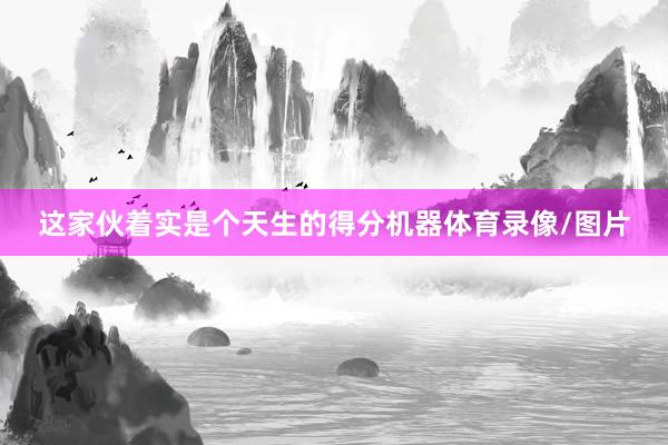 这家伙着实是个天生的得分机器体育录像/图片