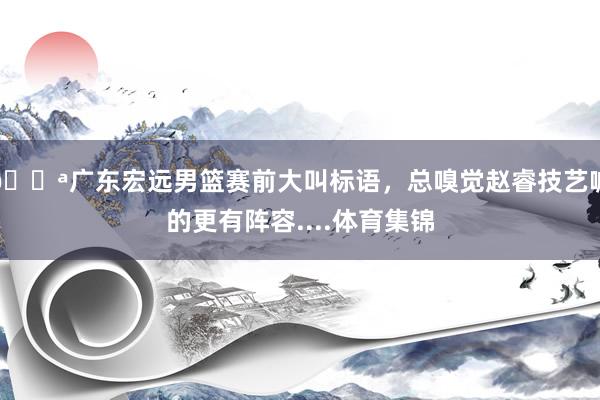 💪广东宏远男篮赛前大叫标语，总嗅觉赵睿技艺喊的更有阵容....体育集锦