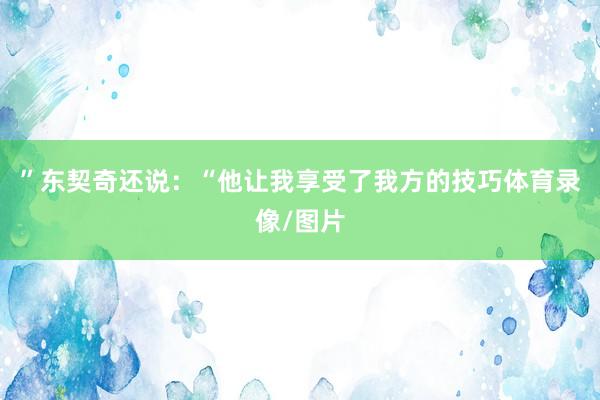 ”东契奇还说：“他让我享受了我方的技巧体育录像/图片
