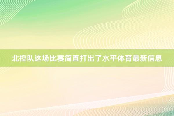 北控队这场比赛简直打出了水平体育最新信息