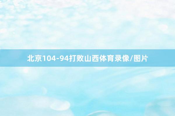 北京104-94打败山西体育录像/图片