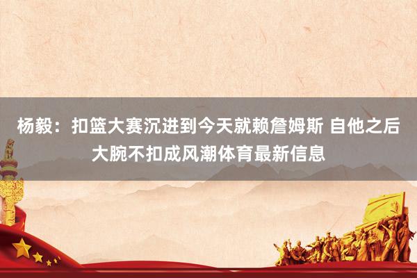 杨毅：扣篮大赛沉进到今天就赖詹姆斯 自他之后大腕不扣成风潮体育最新信息