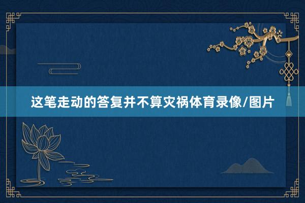 这笔走动的答复并不算灾祸体育录像/图片