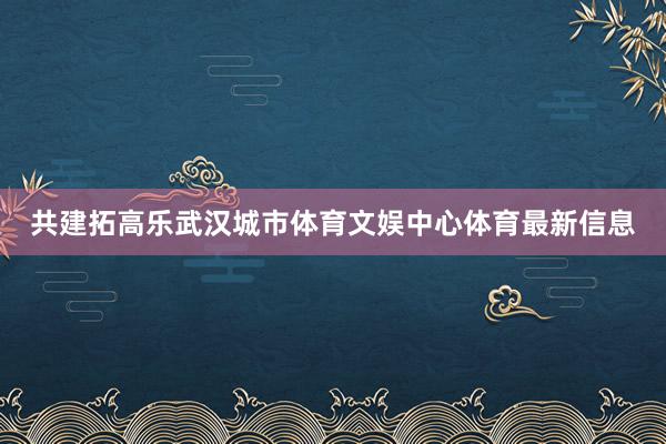 共建拓高乐武汉城市体育文娱中心体育最新信息