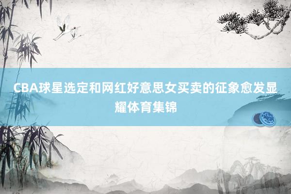 CBA球星选定和网红好意思女买卖的征象愈发显耀体育集锦