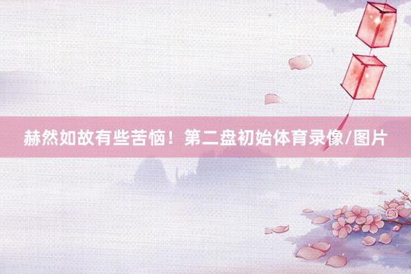 赫然如故有些苦恼！第二盘初始体育录像/图片