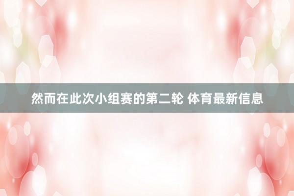 然而在此次小组赛的第二轮 体育最新信息