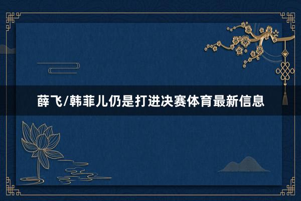 薛飞/韩菲儿仍是打进决赛体育最新信息