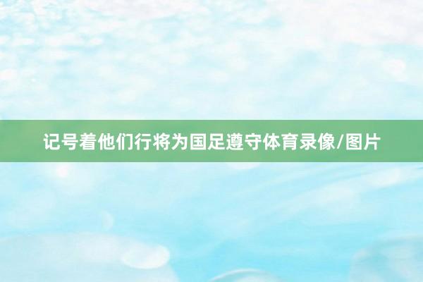 记号着他们行将为国足遵守体育录像/图片