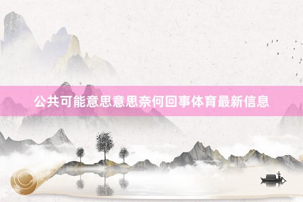 公共可能意思意思奈何回事体育最新信息
