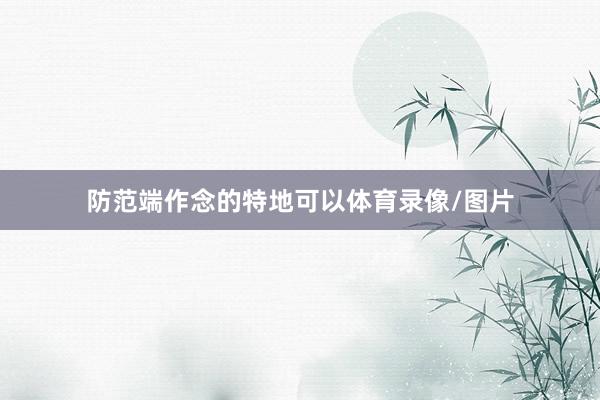 防范端作念的特地可以体育录像/图片