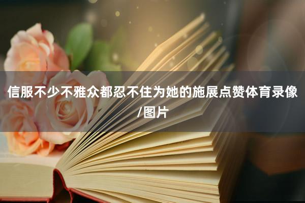 信服不少不雅众都忍不住为她的施展点赞体育录像/图片