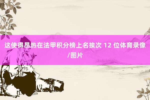 这使得昂热在法甲积分榜上名挨次 12 位体育录像/图片