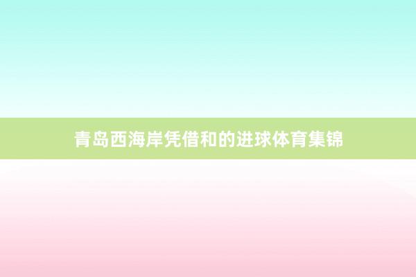 青岛西海岸凭借和的进球体育集锦