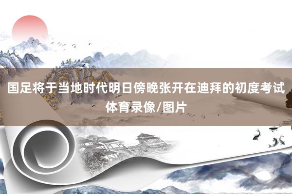 国足将于当地时代明日傍晚张开在迪拜的初度考试体育录像/图片