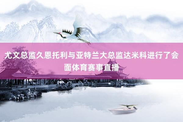 尤文总监久恩托利与亚特兰大总监达米科进行了会面体育赛事直播