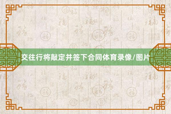 交往行将敲定并签下合同体育录像/图片
