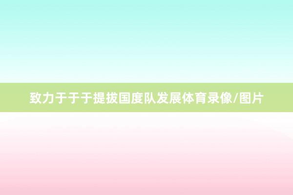 致力于于于提拔国度队发展体育录像/图片