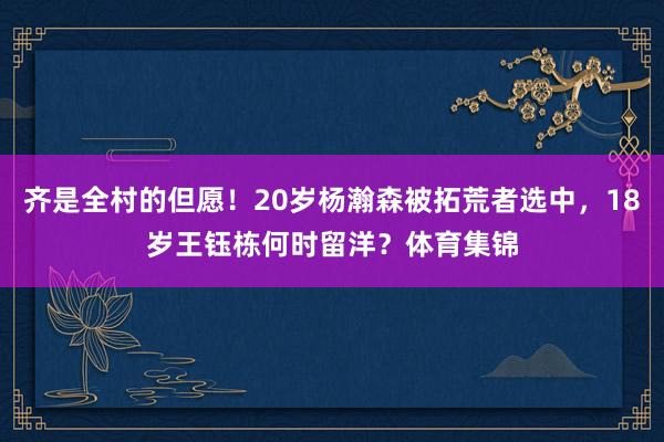 齐是全村的但愿！20岁杨瀚森被拓荒者选中，18岁王钰栋何时留
