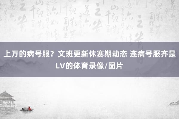上万的病号服？文班更新休赛期动态 连病号服齐是LV的体育录像/图片