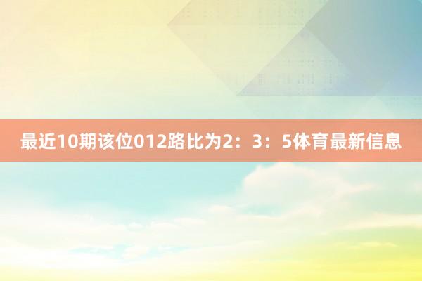 最近10期该位012路比为2：3：5体育最新信息